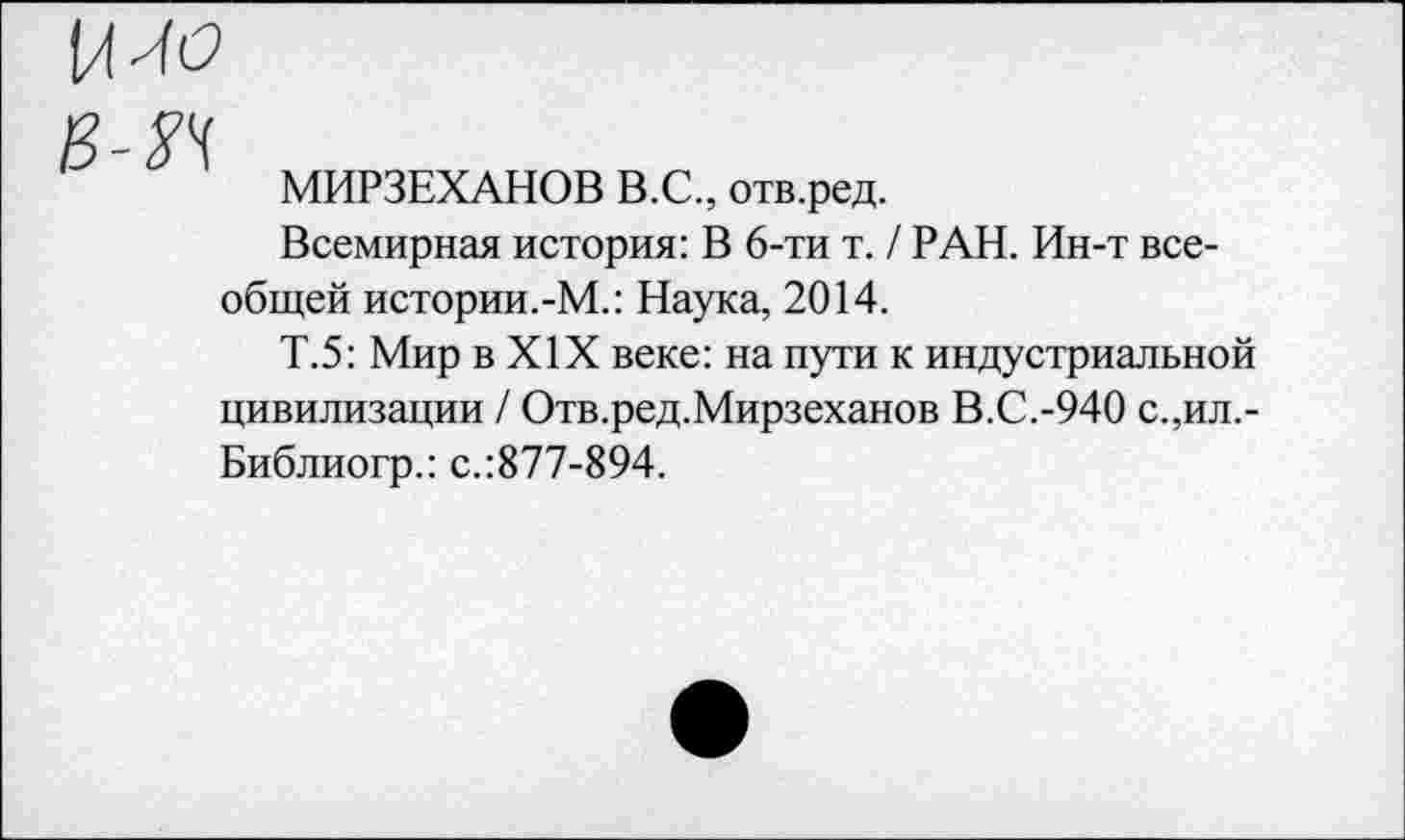 ﻿£ уц
МИРЗЕХАНОВ В.С., отв.ред.
Всемирная история: В 6-ти т. / РАН. Ин-т всеобщей истории.-М.: Наука, 2014.
Т.5: Мир в XIX веке: на пути к индустриальной цивилизации / Отв.ред.Мирзеханов В.С.-940 с.,ил,-Библиогр.: с.:877-894.